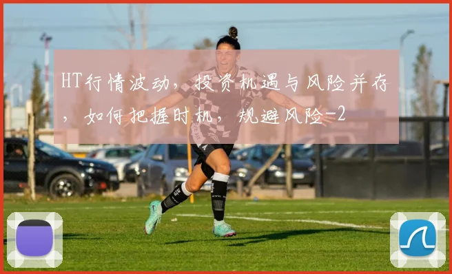 HT行情波动，投资机遇与风险并存，如何把握时机，规避风险