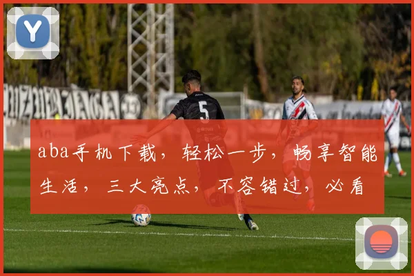 aba手机下载，轻松一步，畅享智能生活，三大亮点，不容错过，必看攻略