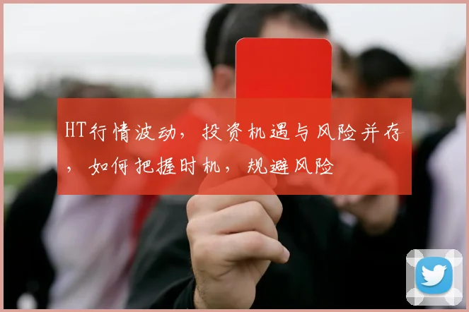 HT行情波动，投资机遇与风险并存，如何把握时机，规避风险