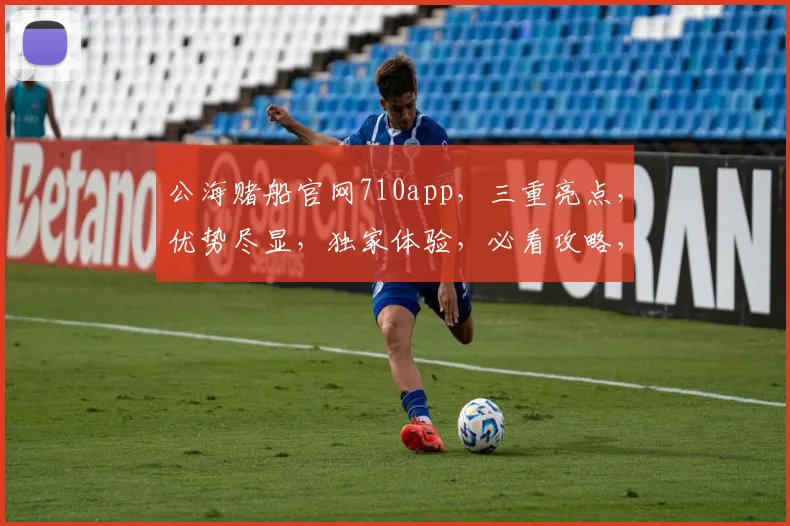公海赌船官网710app，三重亮点，优势尽显，独家体验，必看攻略，一网打尽